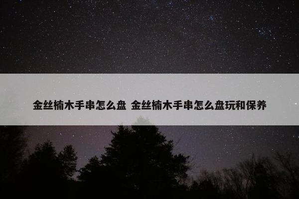 金丝楠木手串怎么盘 金丝楠木手串怎么盘玩和保养