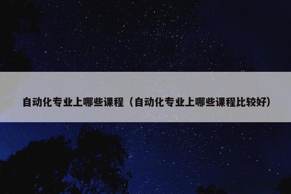 自动化专业上哪些课程（自动化专业上哪些课程比较好）