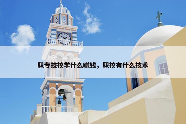 职专技校学什么赚钱，职校有什么技术