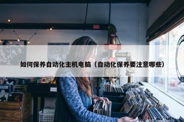 如何保养自动化主机电脑（自动化保养要注意哪些）