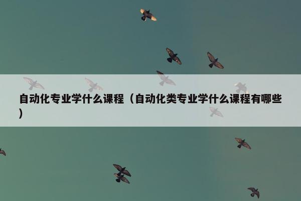 自动化专业学什么课程（自动化类专业学什么课程有哪些）