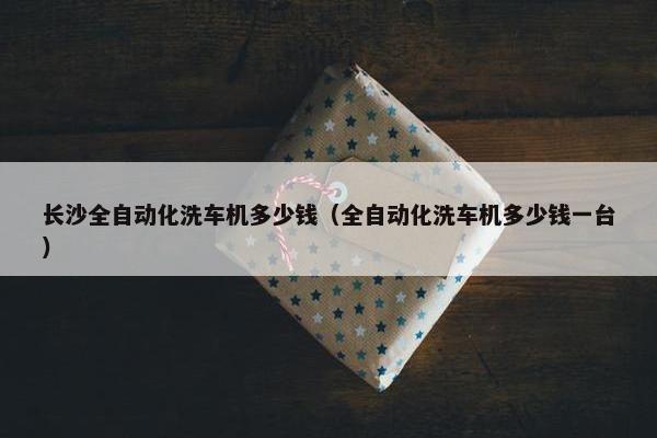 长沙全自动化洗车机多少钱（全自动化洗车机多少钱一台）