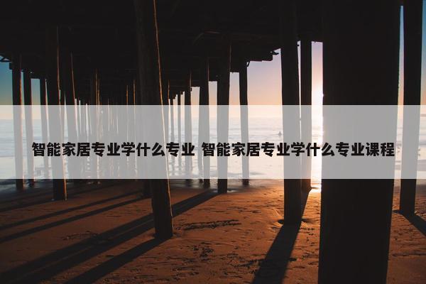 智能家居专业学什么专业 智能家居专业学什么专业课程