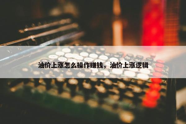 油价上涨怎么操作赚钱，油价上涨逻辑