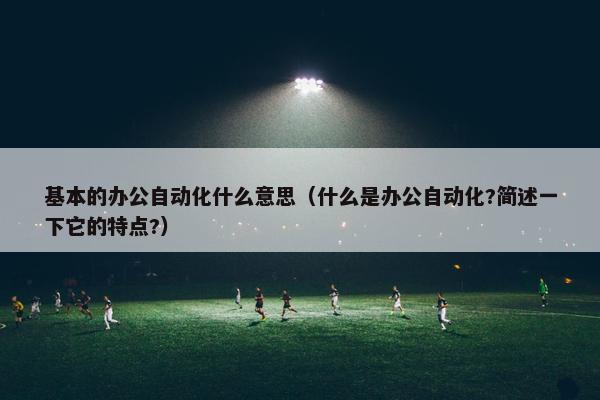 基本的办公自动化什么意思（什么是办公自动化?简述一下它的特点?）