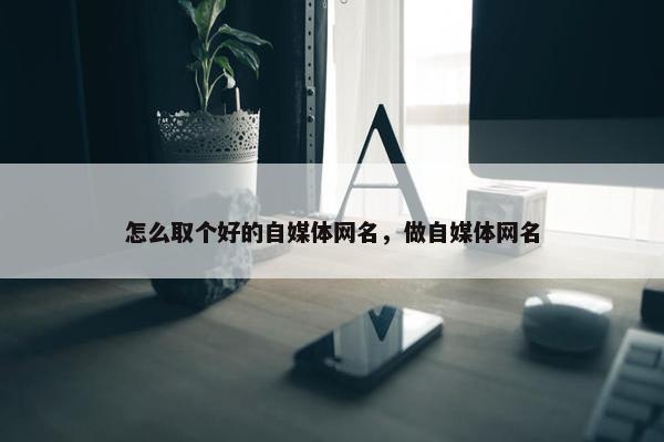 怎么取个好的自媒体网名，做自媒体网名