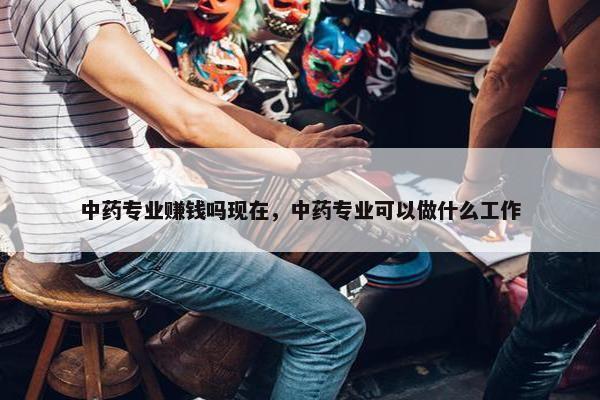 中药专业赚钱吗现在，中药专业可以做什么工作