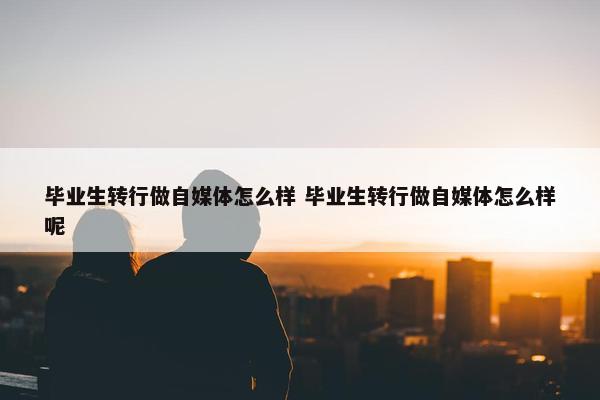 毕业生转行做自媒体怎么样 毕业生转行做自媒体怎么样呢