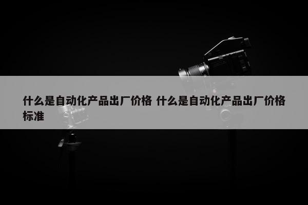 什么是自动化产品出厂价格 什么是自动化产品出厂价格标准