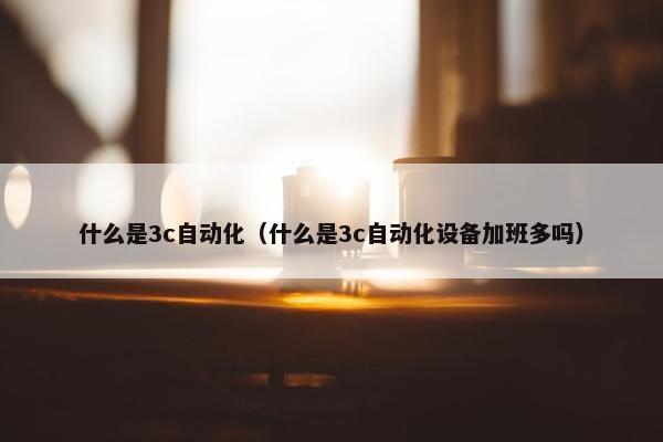 什么是3c自动化（什么是3c自动化设备加班多吗）