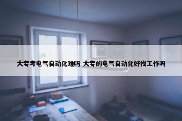 大专考电气自动化难吗 大专的电气自动化好找工作吗