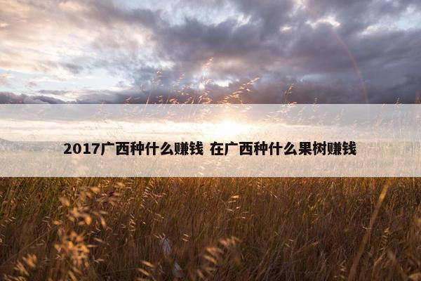 2017广西种什么赚钱 在广西种什么果树赚钱