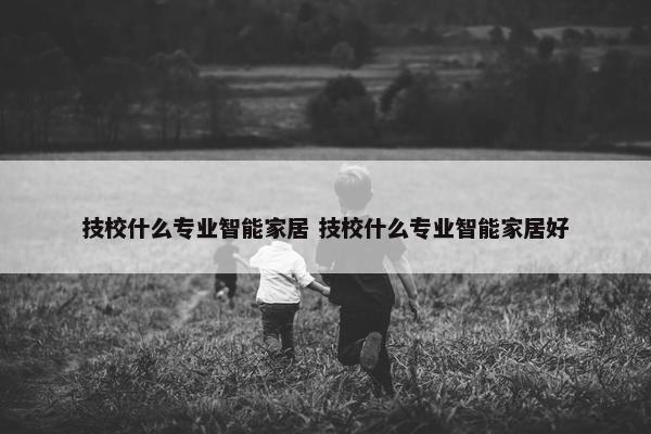 技校什么专业智能家居 技校什么专业智能家居好