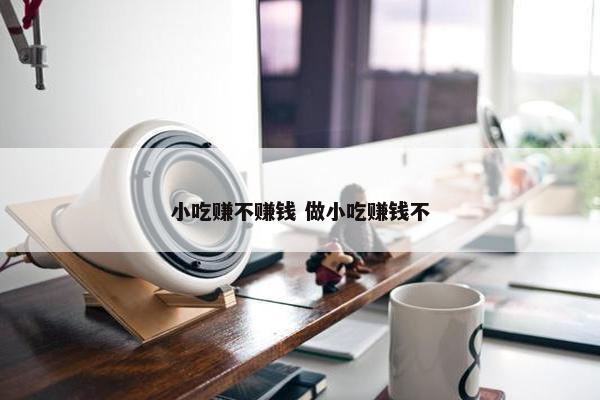 小吃赚不赚钱 做小吃赚钱不