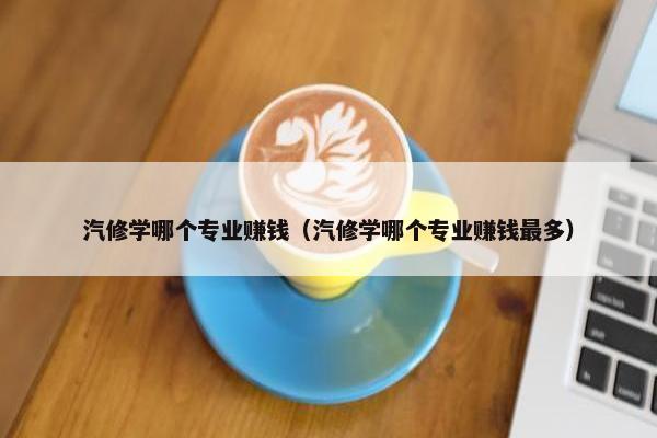 汽修学哪个专业赚钱（汽修学哪个专业赚钱最多）