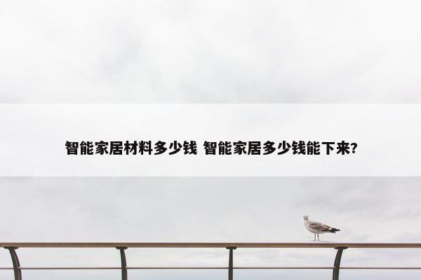 智能家居材料多少钱 智能家居多少钱能下来?