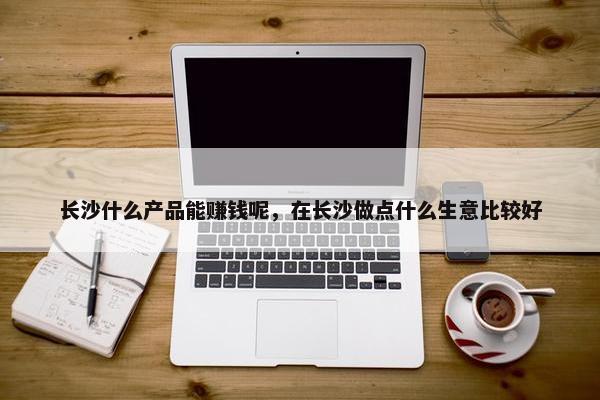 长沙什么产品能赚钱呢，在长沙做点什么生意比较好