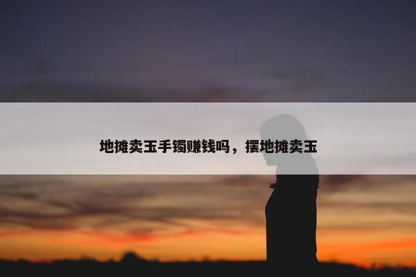 地摊卖玉手镯赚钱吗，摆地摊卖玉