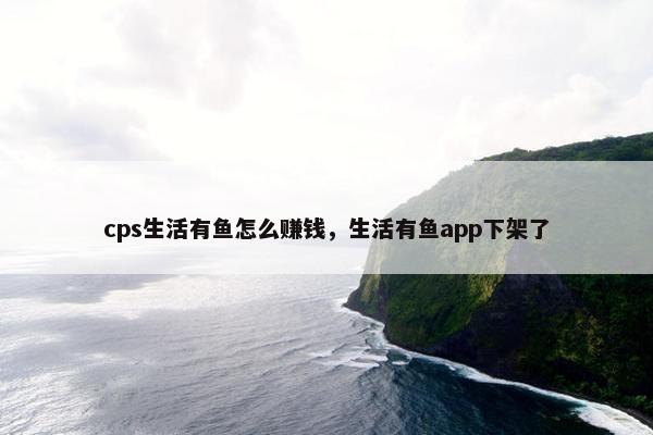 cps生活有鱼怎么赚钱，生活有鱼app下架了