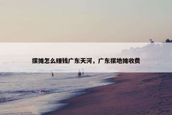 摆摊怎么赚钱广东天河，广东摆地摊收费