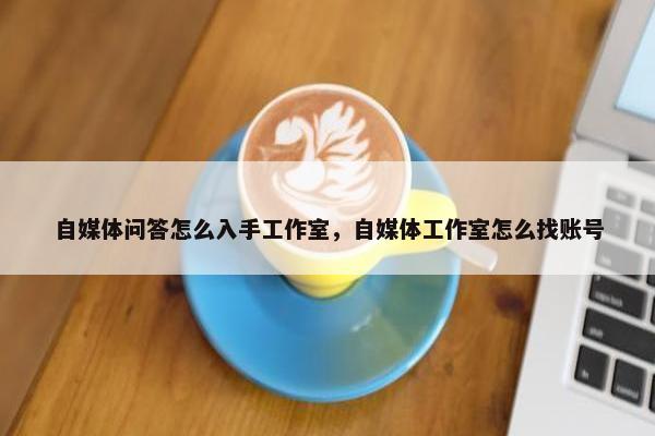 自媒体问答怎么入手工作室，自媒体工作室怎么找账号