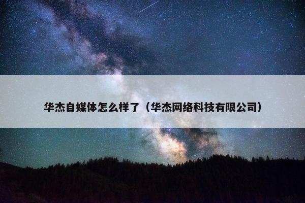 华杰自媒体怎么样了（华杰网络科技有限公司）