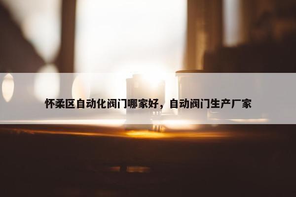 怀柔区自动化阀门哪家好，自动阀门生产厂家