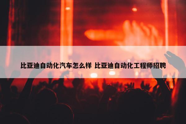 比亚迪自动化汽车怎么样 比亚迪自动化工程师招聘