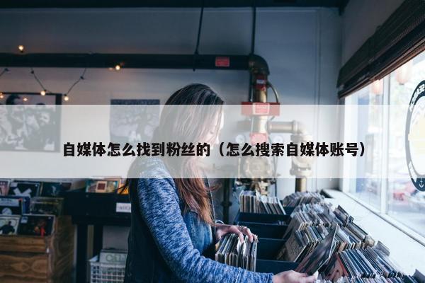 自媒体怎么找到粉丝的（怎么搜索自媒体账号）