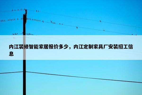 内江装修智能家居报价多少，内江定制家具厂安装招工信息