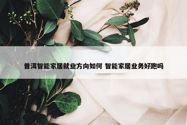 普洱智能家居就业方向如何 智能家居业务好跑吗