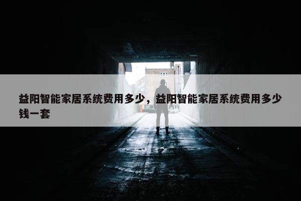 益阳智能家居系统费用多少，益阳智能家居系统费用多少钱一套