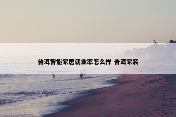 普洱智能家居就业率怎么样 普洱家装