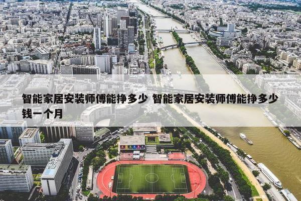 智能家居安装师傅能挣多少 智能家居安装师傅能挣多少钱一个月