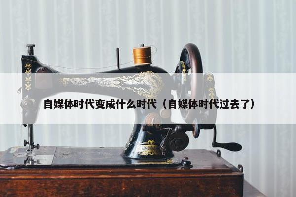 自媒体时代变成什么时代（自媒体时代过去了）