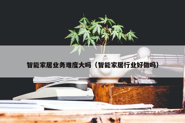 智能家居业务难度大吗（智能家居行业好做吗）