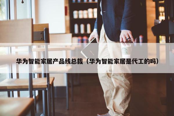 华为智能家居产品线总裁（华为智能家居是代工的吗）