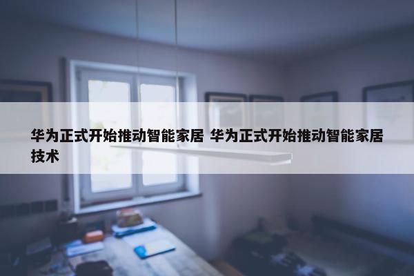 华为正式开始推动智能家居 华为正式开始推动智能家居技术