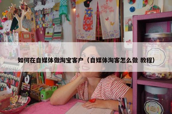 如何在自媒体做淘宝客户（自媒体淘客怎么做 教程）