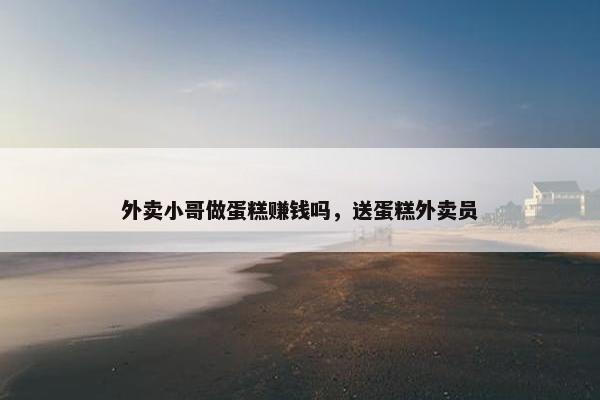 外卖小哥做蛋糕赚钱吗，送蛋糕外卖员