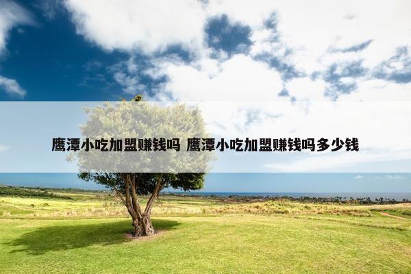 鹰潭小吃加盟赚钱吗 鹰潭小吃加盟赚钱吗多少钱