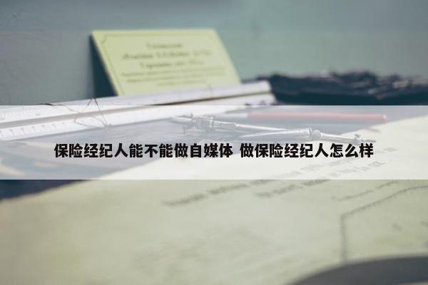 保险经纪人能不能做自媒体 做保险经纪人怎么样