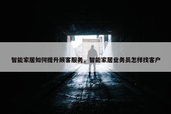 智能家居如何提升顾客服务，智能家居业务员怎样找客户