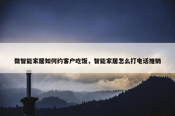 做智能家居如何约客户吃饭，智能家居怎么打电话推销