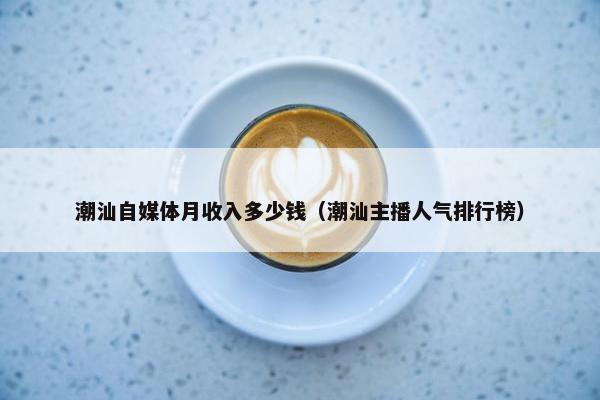 潮汕自媒体月收入多少钱（潮汕主播人气排行榜）