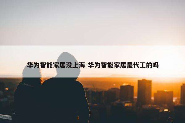 华为智能家居没上海 华为智能家居是代工的吗