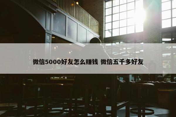 微信5000好友怎么赚钱 微信五千多好友