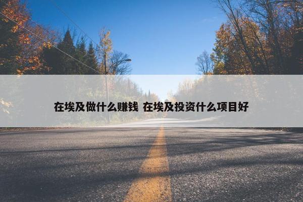 在埃及做什么赚钱 在埃及投资什么项目好