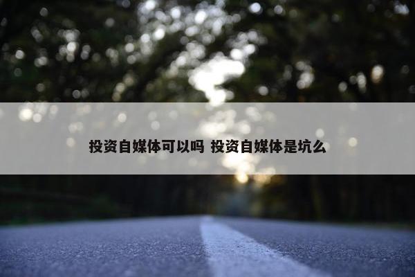 投资自媒体可以吗 投资自媒体是坑么