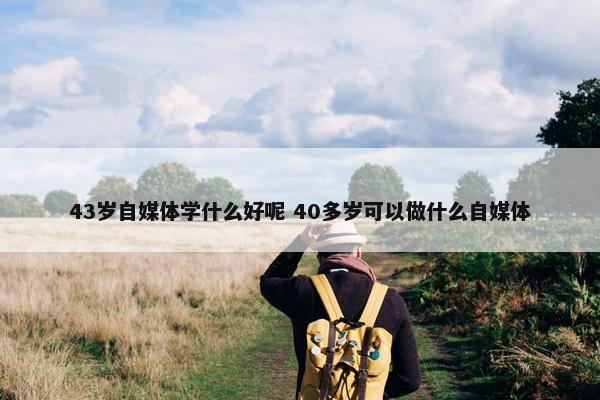 43岁自媒体学什么好呢 40多岁可以做什么自媒体